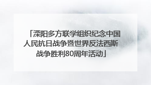 溧阳多方联学组织纪念中国人民抗日战争暨世界反法西斯战争胜利80周年活动